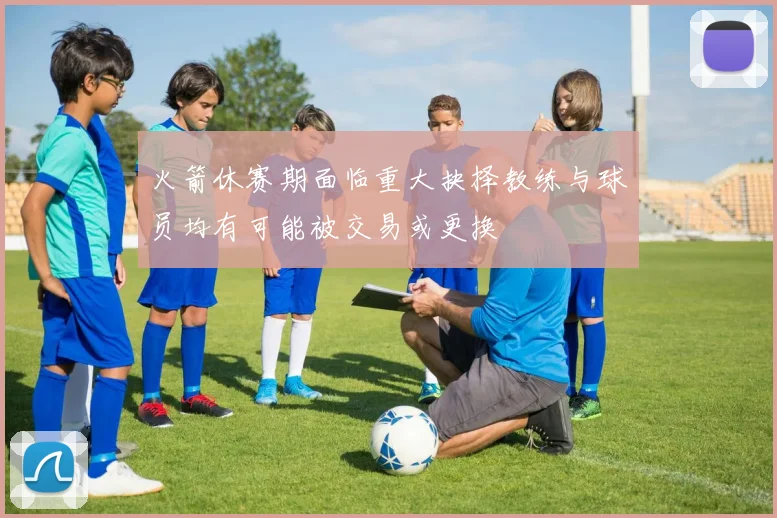 火箭休赛期面临重大抉择教练与球员均有可能被交易或更换