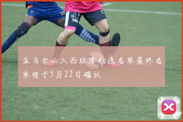 亚马尔必入西班牙初选名单最终名单将于5月22日确认