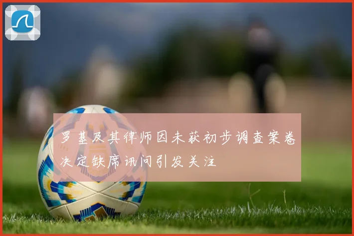 罗基及其律师因未获初步调查案卷决定缺席讯问引发关注