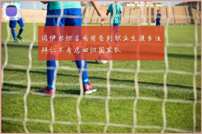 诺伊尔坦言或将告别职业生涯专注拜仁不考虑回归国家队