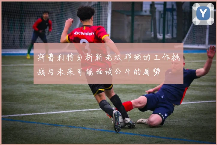 斯普利特分析新老板邓顿的工作挑战与未来可能面试公牛的局势