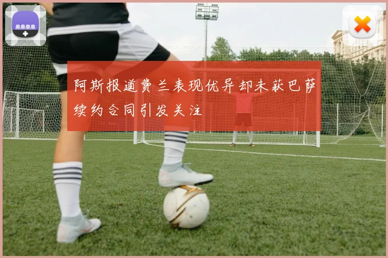 阿斯报道费兰表现优异却未获巴萨续约合同引发关注