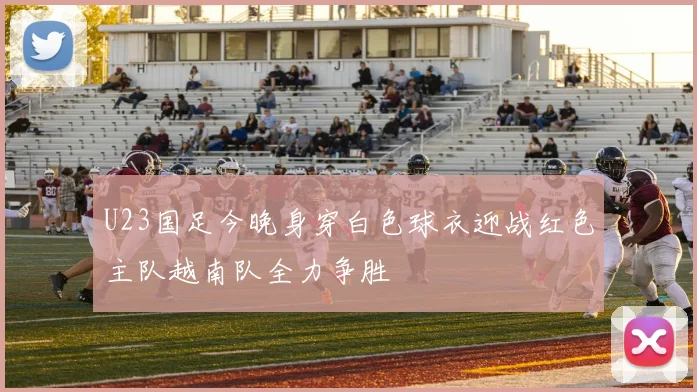 U23国足今晚身穿白色球衣迎战红色主队越南队全力争胜