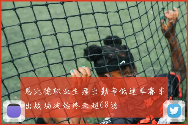 恩比德职业生涯出勤率低迷单赛季出战场次始终未超68场