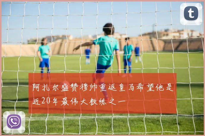 阿扎尔盛赞穆帅重返皇马希望他是近20年最伟大教练之一