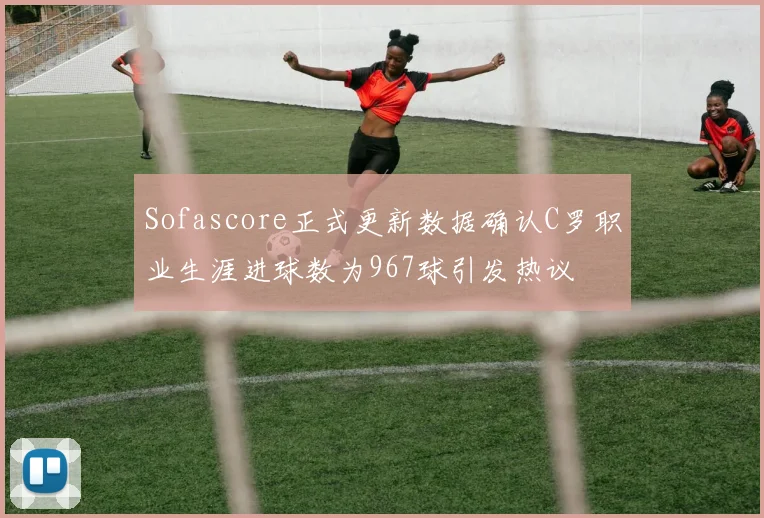 Sofascore正式更新数据确认C罗职业生涯进球数为967球引发热议