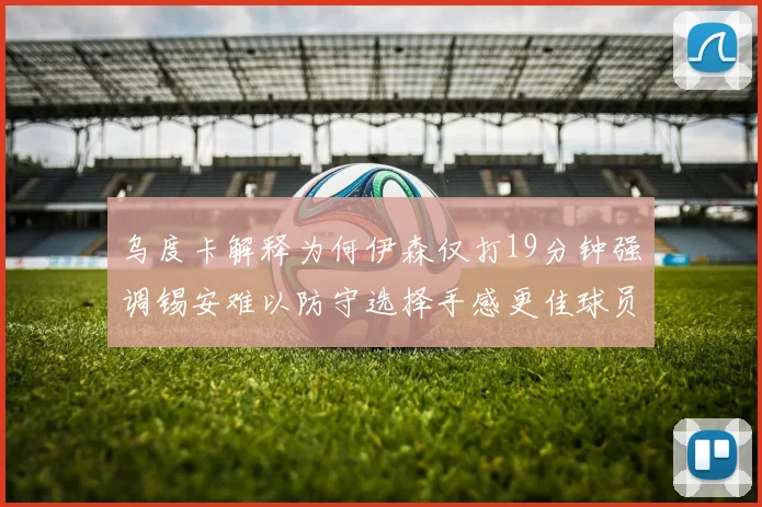 乌度卡解释为何伊森仅打19分钟强调锡安难以防守选择手感更佳球员