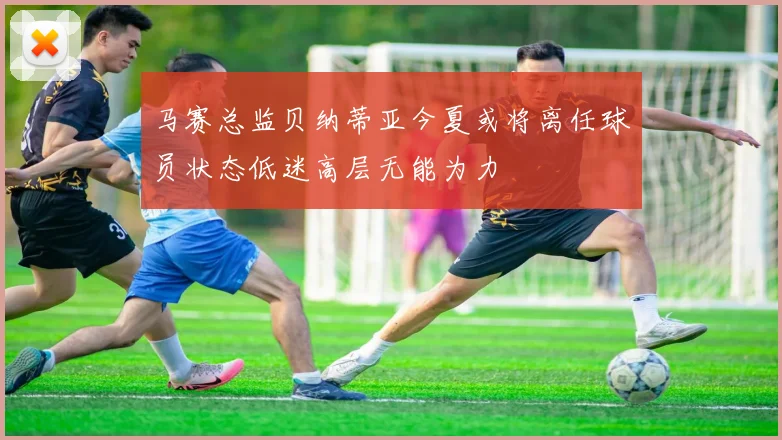 马赛总监贝纳蒂亚今夏或将离任球员状态低迷高层无能为力