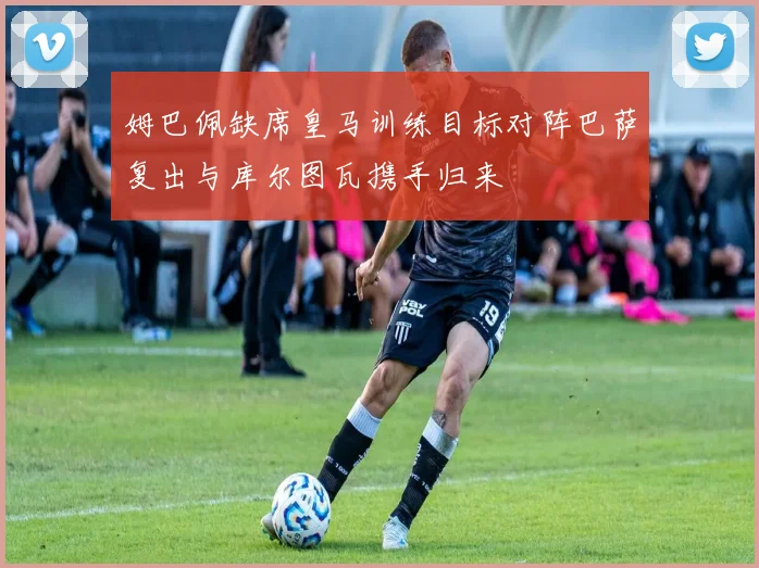 姆巴佩缺席皇马训练目标对阵巴萨复出与库尔图瓦携手归来