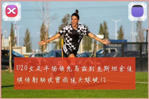 U20女足半场领先乌兹别克斯坦余佳琪传射助攻曾雨佳头球破门