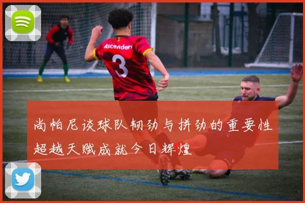 尚帕尼谈球队韧劲与拼劲的重要性超越天赋成就今日辉煌